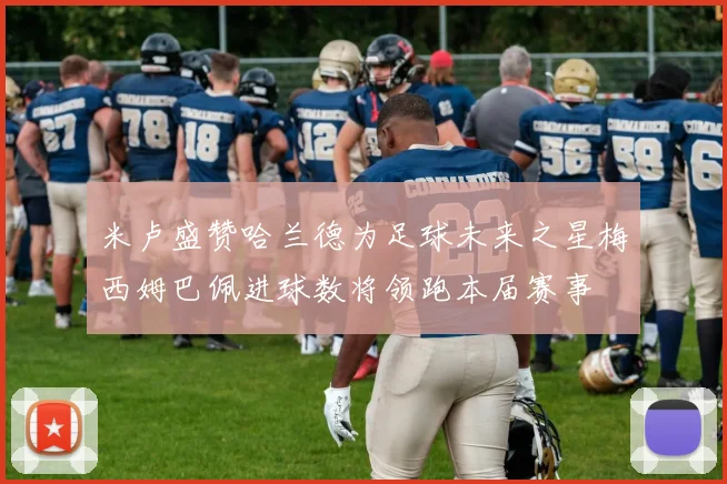 米卢盛赞哈兰德为足球未来之星梅西姆巴佩进球数将领跑本届赛事