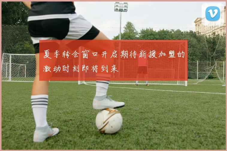 夏季转会窗口开启期待新援加盟的激动时刻即将到来