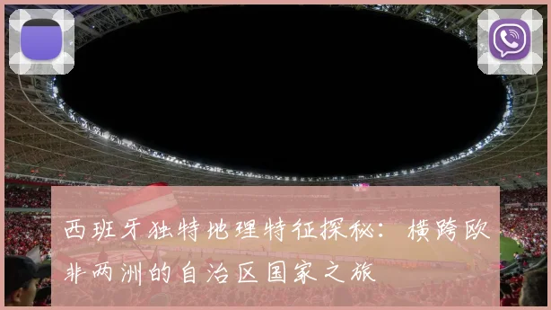 西班牙独特地理特征探秘：横跨欧非两洲的自治区国家之旅