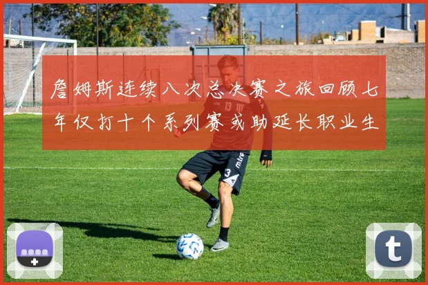 詹姆斯连续八次总决赛之旅回顾七年仅打十个系列赛或助延长职业生涯