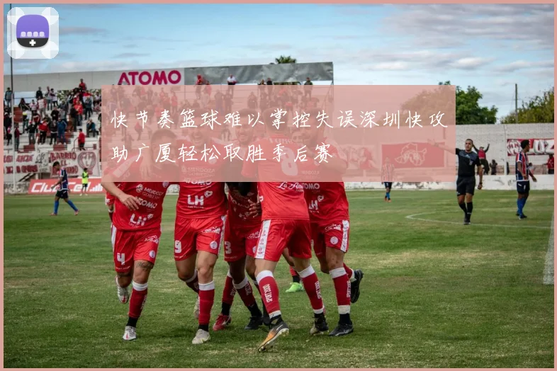 快节奏篮球难以掌控失误深圳快攻助广厦轻松取胜季后赛