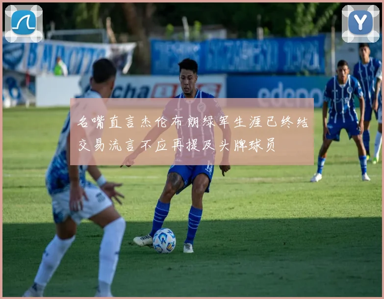 名嘴直言杰伦布朗绿军生涯已终结交易流言不应再提及头牌球员