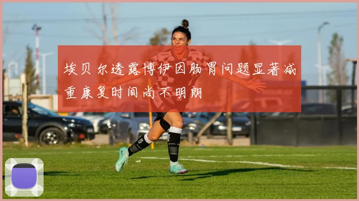 埃贝尔透露博伊因肠胃问题显著减重康复时间尚不明朗