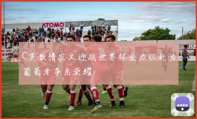 C罗激情发文迎战世界杯全力以赴为葡萄牙争光荣耀