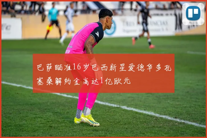 巴萨瞄准16岁巴西新星爱德华多孔塞桑解约金高达1亿欧元