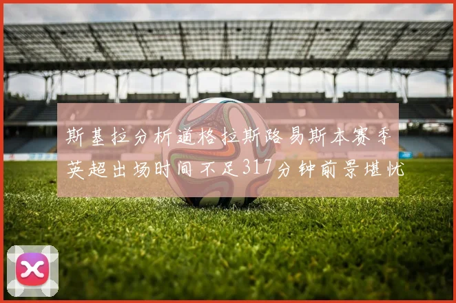 斯基拉分析道格拉斯路易斯本赛季英超出场时间不足317分钟前景堪忧