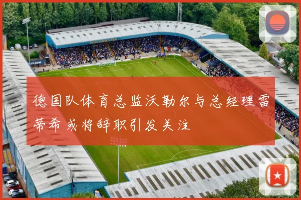 德国队体育总监沃勒尔与总经理雷蒂希或将辞职引发关注