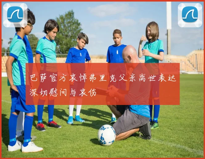 巴萨官方哀悼弗里克父亲离世表达深切慰问与哀伤