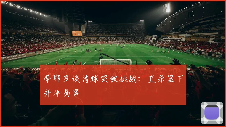 蒂耶罗谈持球突破挑战：直杀篮下并非易事