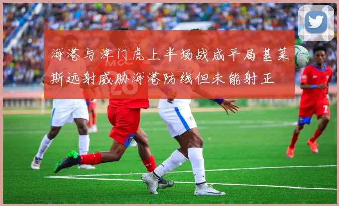 海港与津门虎上半场战成平局基莱斯远射威胁海港防线但未能射正
