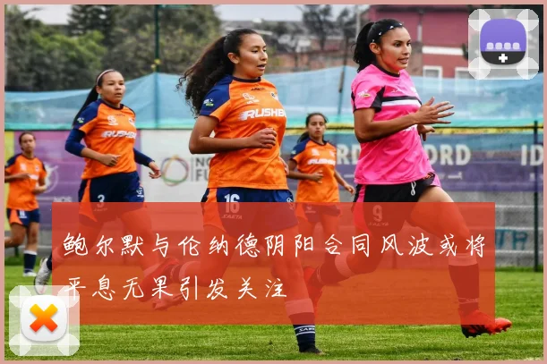 鲍尔默与伦纳德阴阳合同风波或将平息无果引发关注