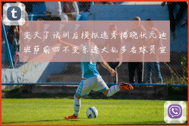 变天了试训后模拟选秀揭晓状元迪班萨前四不变乐透大乱多名球员宣布退选