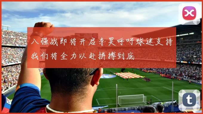 八强战即将开启李昊呼吁球迷支持我们将全力以赴拼搏到底