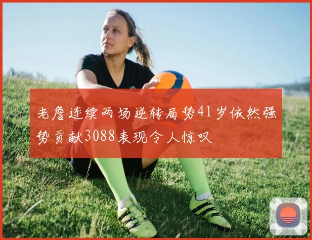 老詹连续两场逆转局势41岁依然强势贡献3088表现令人惊叹