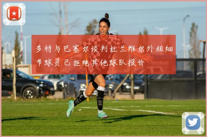 多特与巴塞尔谈判杜兰维尔外租细节球员已拒绝其他球队报价